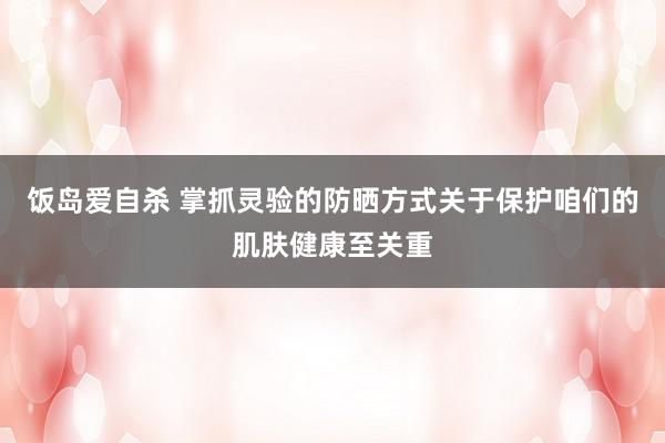 饭岛爱自杀 掌抓灵验的防晒方式关于保护咱们的肌肤健康至关重