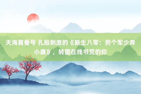 天海翼番号 孔殷刺激的《新生八零：拐个军少奔小康》，转圜在线书荒的你