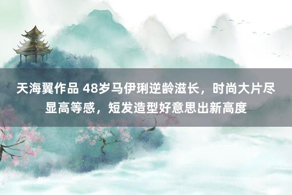 天海翼作品 48岁马伊琍逆龄滋长，时尚大片尽显高等感，短发造型好意思出新高度