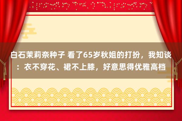 白石茉莉奈种子 看了65岁秋姐的打扮，我知谈：衣不穿花、裙不上膝，好意思得优雅高档