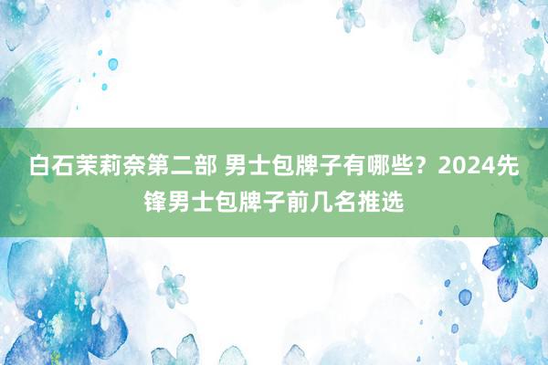 白石茉莉奈第二部 男士包牌子有哪些？2024先锋男士包牌子前几名推选