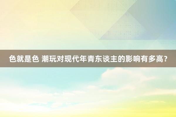 色就是色 潮玩对现代年青东谈主的影响有多高？