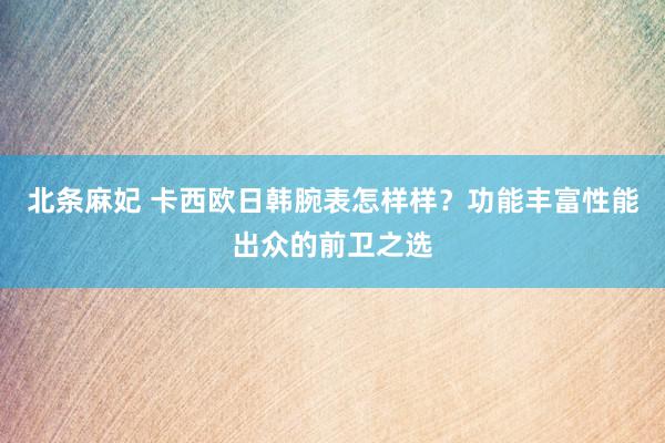 北条麻妃 卡西欧日韩腕表怎样样？功能丰富性能出众的前卫之选