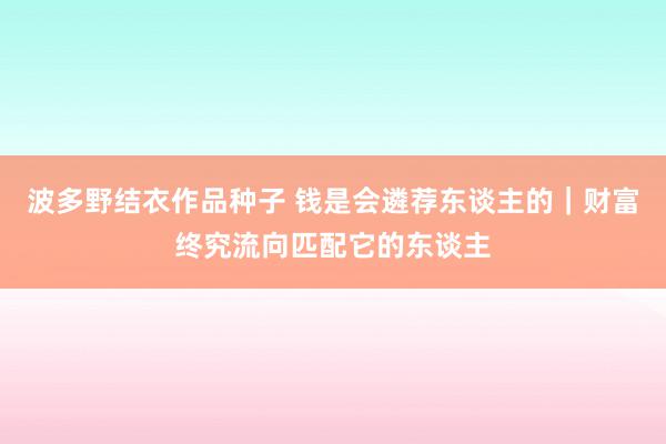 波多野结衣作品种子 钱是会遴荐东谈主的｜财富终究流向匹配它的东谈主