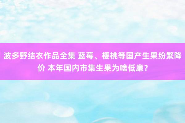 波多野结衣作品全集 蓝莓、樱桃等国产生果纷繁降价 本年国内市集生果为啥低廉？