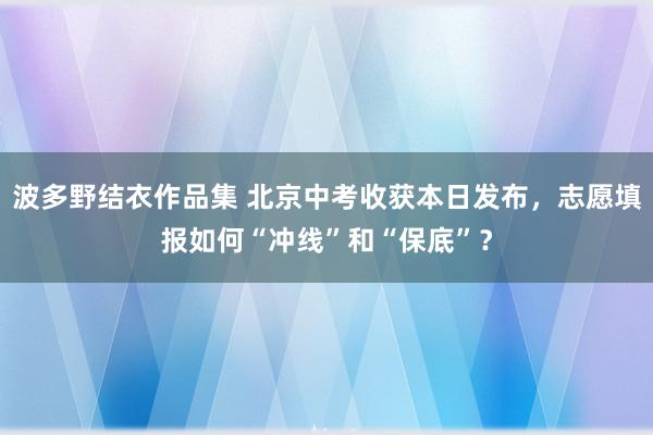 波多野结衣作品集 北京中考收获本日发布，志愿填报如何“冲线”和“保底”？