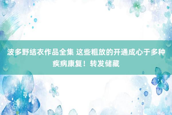 波多野结衣作品全集 这些粗放的开通成心于多种疾病康复！转发储藏