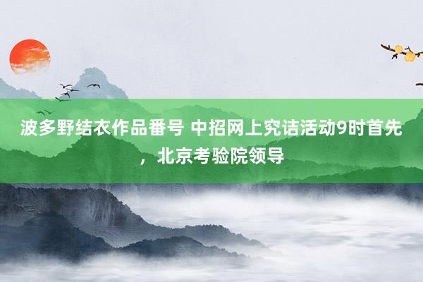 波多野结衣作品番号 中招网上究诘活动9时首先，北京考验院领导