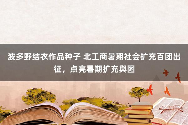 波多野结衣作品种子 北工商暑期社会扩充百团出征，点亮暑期扩充舆图