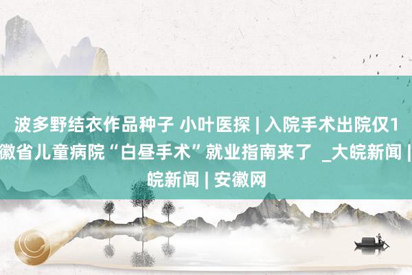 波多野结衣作品种子 小叶医探 | 入院手术出院仅1天！安徽省儿童病院“白昼手术”就业指南来了  _大皖新闻 | 安徽网