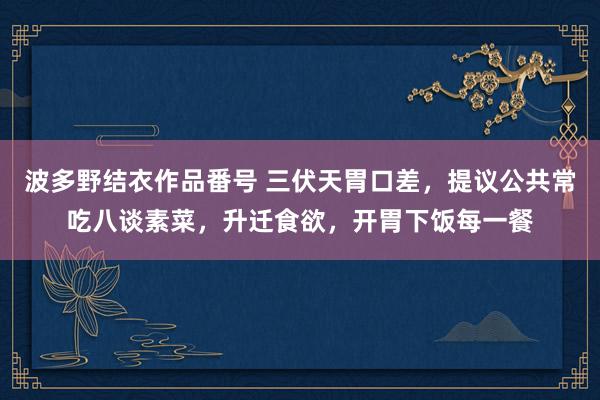 波多野结衣作品番号 三伏天胃口差，提议公共常吃八谈素菜，升迁食欲，开胃下饭每一餐