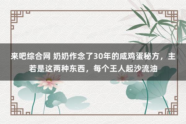 来吧综合网 奶奶作念了30年的咸鸡蛋秘方，主若是这两种东西，每个王人起沙流油