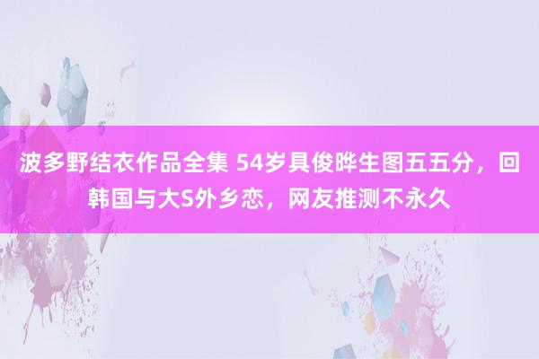 波多野结衣作品全集 54岁具俊晔生图五五分，回韩国与大S外乡恋，网友推测不永久