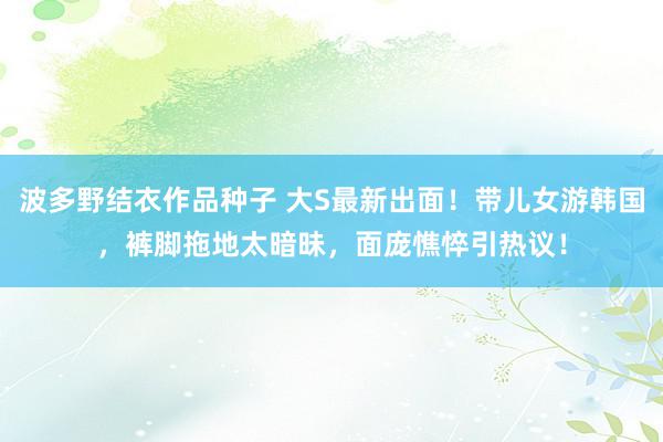 波多野结衣作品种子 大S最新出面！带儿女游韩国，裤脚拖地太暗昧，面庞憔悴引热议！