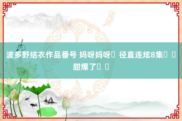 波多野结衣作品番号 妈呀妈呀❗径直连炫8集❗️甜爆了❗️