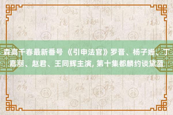 森高千春最新番号 《引申法官》罗晋、杨子姗、丁嘉丽、赵君、王同辉主演, 第十集都麟约谈黛蓝