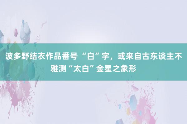 波多野结衣作品番号 “白”字，或来自古东谈主不雅测“太白”金星之象形