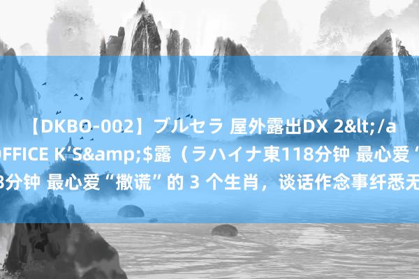 【DKBO-002】ブルセラ 屋外露出DX 2</a>2006-03-16OFFICE K’S&$露（ラハイナ東118分钟 最心爱“撒谎”的 3 个生肖，谈话作念事纤悉无遗，望望有你老公吗