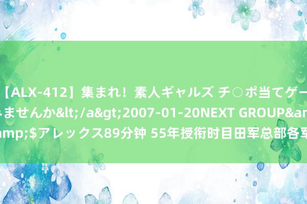 【ALX-412】集まれ！素人ギャルズ チ○ポ当てゲームで賞金稼いでみませんか</a>2007-01-20NEXT GROUP&$アレックス89分钟 55年授衔时目田军总部各军种及各雄师区主要将领