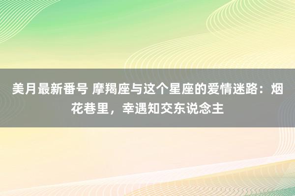 美月最新番号 摩羯座与这个星座的爱情迷路：烟花巷里，幸遇知交东说念主