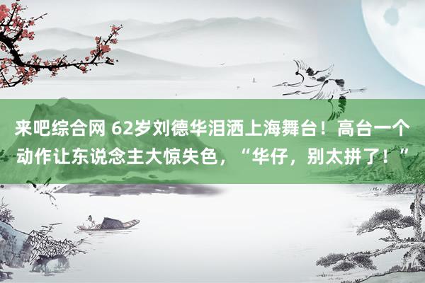 来吧综合网 62岁刘德华泪洒上海舞台！高台一个动作让东说念主大惊失色，“华仔，别太拼了！”