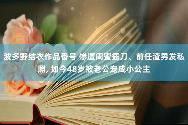 波多野结衣作品番号 惨遭闺蜜插刀、前任渣男发私照, 如今48岁被老公宠成小公主