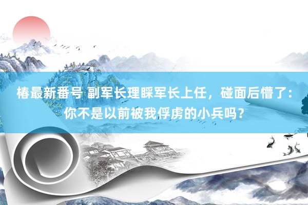 椿最新番号 副军长理睬军长上任，碰面后懵了：你不是以前被我俘虏的小兵吗？