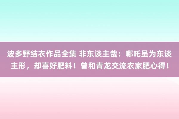 波多野结衣作品全集 非东谈主哉：哪吒虽为东谈主形，却喜好肥料！曾和青龙交流农家肥心得！