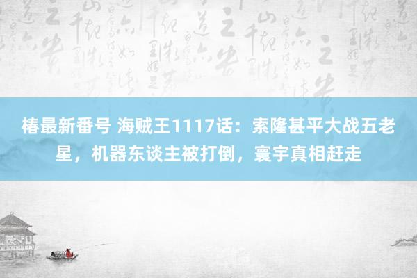 椿最新番号 海贼王1117话：索隆甚平大战五老星，机器东谈主被打倒，寰宇真相赶走