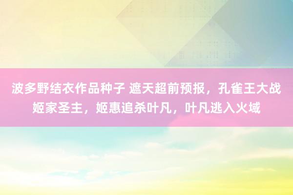 波多野结衣作品种子 遮天超前预报，孔雀王大战姬家圣主，姬惠追杀叶凡，叶凡逃入火域