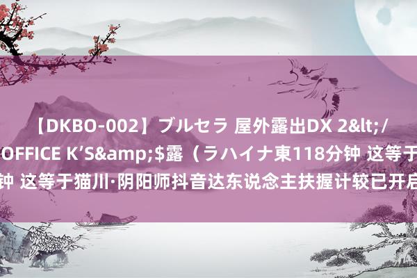 【DKBO-002】ブルセラ 屋外露出DX 2</a>2006-03-16OFFICE K’S&$露（ラハイナ東118分钟 这等于猫川·阴阳师抖音达东说念主扶握计较已开启，参与赢取丰厚现款好礼！