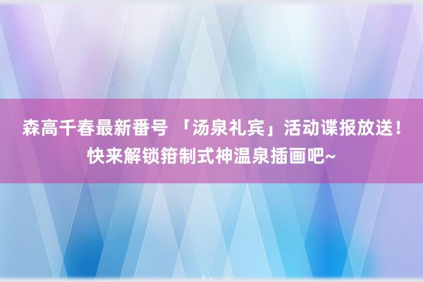 森高千春最新番号 「汤泉礼宾」活动谍报放送！快来解锁箝制式神温泉插画吧~