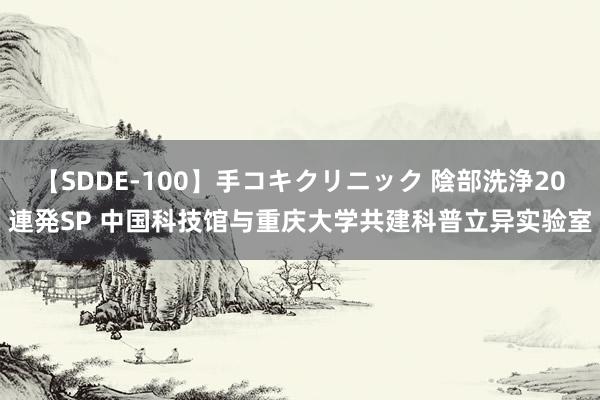 【SDDE-100】手コキクリニック 陰部洗浄20連発SP 中国科技馆与重庆大学共建科普立异实验室