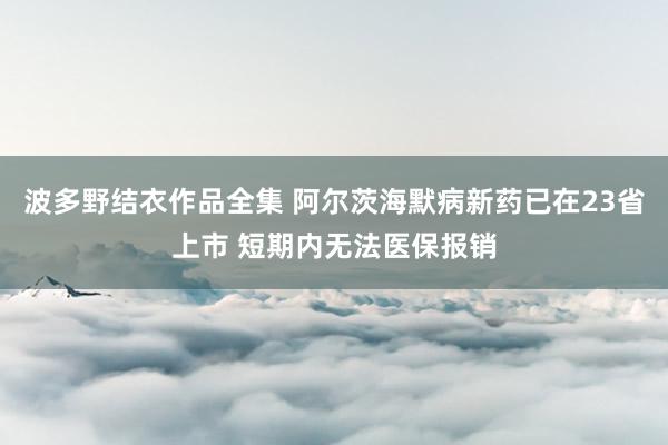 波多野结衣作品全集 阿尔茨海默病新药已在23省上市 短期内无法医保报销