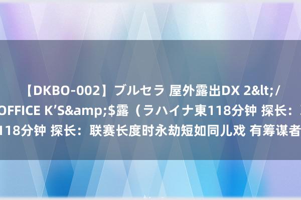 【DKBO-002】ブルセラ 屋外露出DX 2</a>2006-03-16OFFICE K’S&$露（ラハイナ東118分钟 探长：联赛长度时永劫短如同儿戏 有筹谋者们要颐养联赛的价值