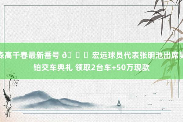 森高千春最新番号 👀宏远球员代表张明池出席昊铂交车典礼 领取2台车+50万现款