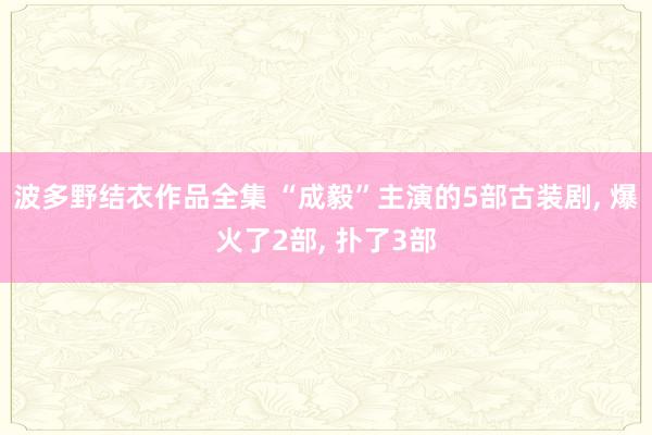 波多野结衣作品全集 “成毅”主演的5部古装剧, 爆火了2部, 扑了3部