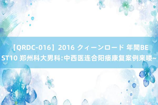 【QRDC-016】2016 クィーンロード 年間BEST10 郑州科大男科:中西医连合阳痿康复案例来喽~