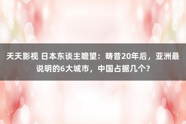 天天影视 日本东谈主瞻望：畴昔20年后，亚洲最说明的6大城市，中国占据几个？