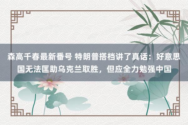 森高千春最新番号 特朗普搭档讲了真话：好意思国无法匡助乌克兰取胜，但应全力勉强中国