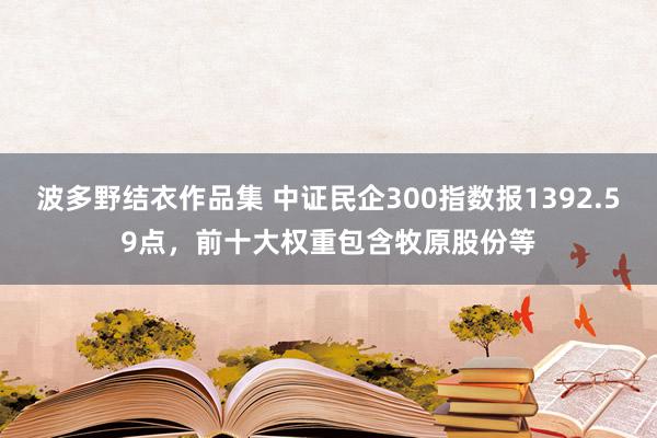 波多野结衣作品集 中证民企300指数报1392.59点，前十大权重包含牧原股份等