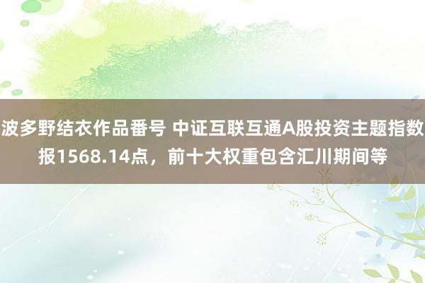 波多野结衣作品番号 中证互联互通A股投资主题指数报1568.14点，前十大权重包含汇川期间等