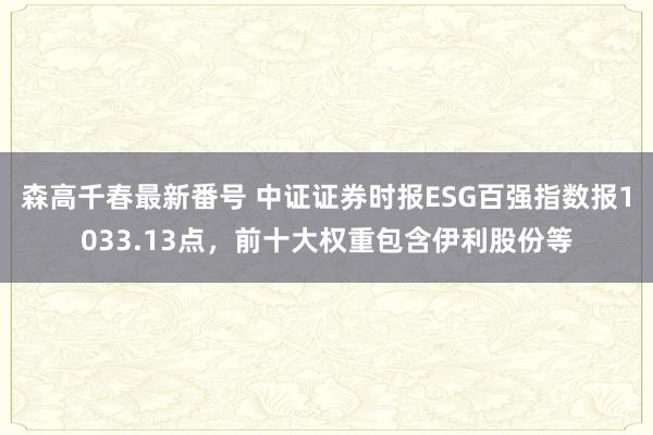 森高千春最新番号 中证证券时报ESG百强指数报1033.13点，前十大权重包含伊利股份等