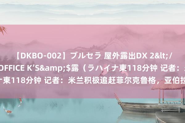 【DKBO-002】ブルセラ 屋外露出DX 2</a>2006-03-16OFFICE K’S&$露（ラハイナ東118分钟 记者：米兰积极追赶菲尔克鲁格，亚伯拉罕不是优先选项