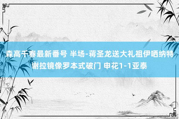 森高千春最新番号 半场-蒋圣龙送大礼祖伊哂纳特谢拉镜像罗本式破门 申花1-1亚泰