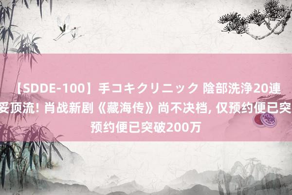 【SDDE-100】手コキクリニック 陰部洗浄20連発SP 妥妥顶流! 肖战新剧《藏海传》尚不决档, 仅预约便已突破200万