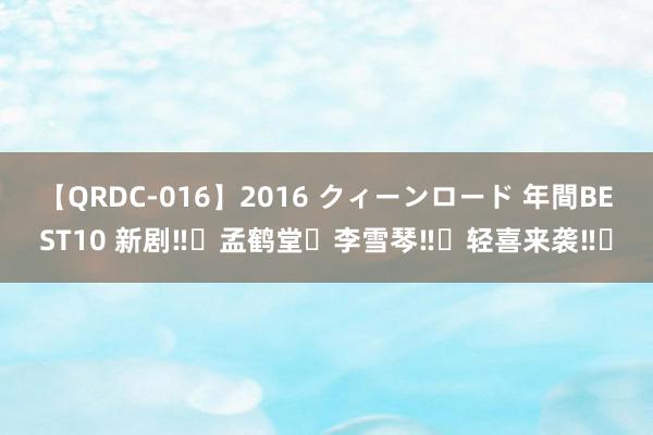 【QRDC-016】2016 クィーンロード 年間BEST10 新剧‼️孟鹤堂❌李雪琴‼️轻喜来袭‼️