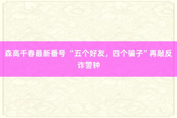 森高千春最新番号 “五个好友，四个骗子”再敲反诈警钟