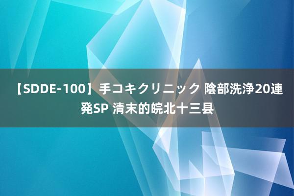 【SDDE-100】手コキクリニック 陰部洗浄20連発SP 清末的皖北十三县