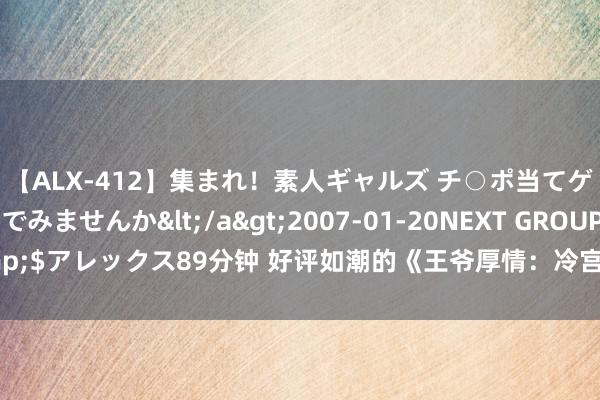 【ALX-412】集まれ！素人ギャルズ チ○ポ当てゲームで賞金稼いでみませんか</a>2007-01-20NEXT GROUP&$アレックス89分钟 好评如潮的《王爷厚情：冷宫医后要休夫》，真的磕到了！